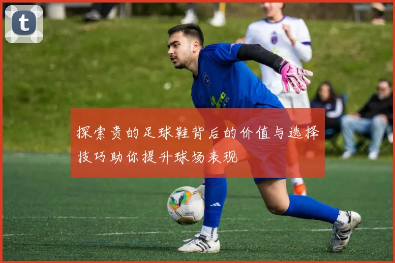 探索贵的足球鞋背后的价值与选择技巧助你提升球场表现