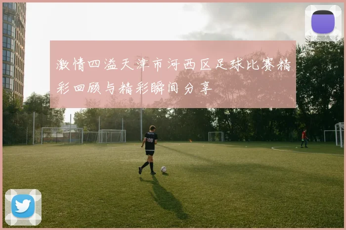 激情四溢天津市河西区足球比赛精彩回顾与精彩瞬间分享