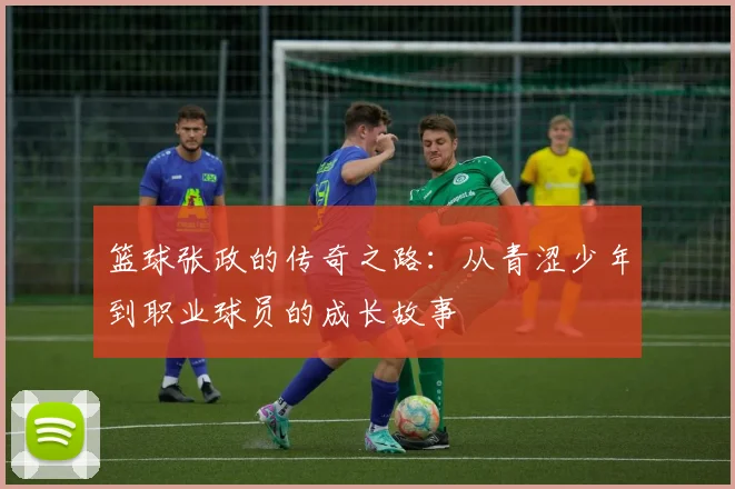 篮球张政的传奇之路:从青涩少年到职业球员的成长故事