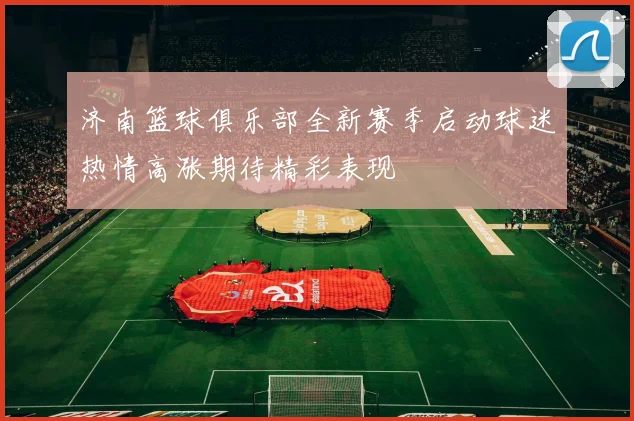 济南篮球俱乐部全新赛季启动球迷热情高涨期待精彩表现