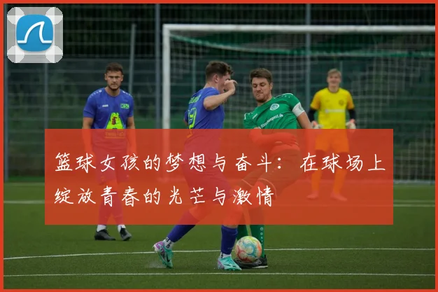 篮球女孩的梦想与奋斗：在球场上绽放青春的光芒与激情