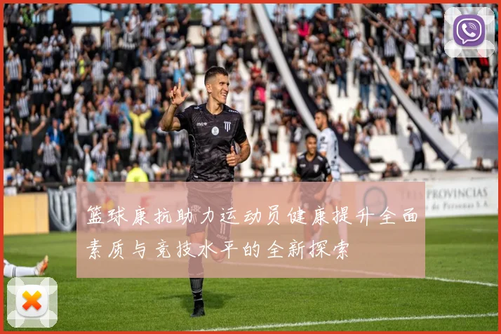 篮球康抗助力运动员健康提升全面素质与竞技水平的全新探索