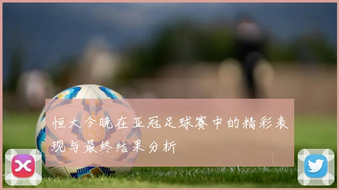 恒大今晚在亚冠足球赛中的精彩表现与最终结果分析