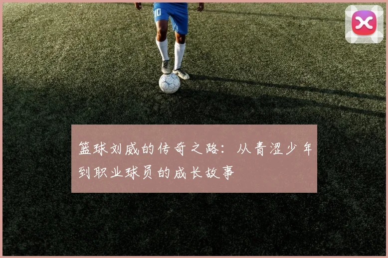 篮球刘威的传奇之路：从青涩少年到职业球员的成长故事