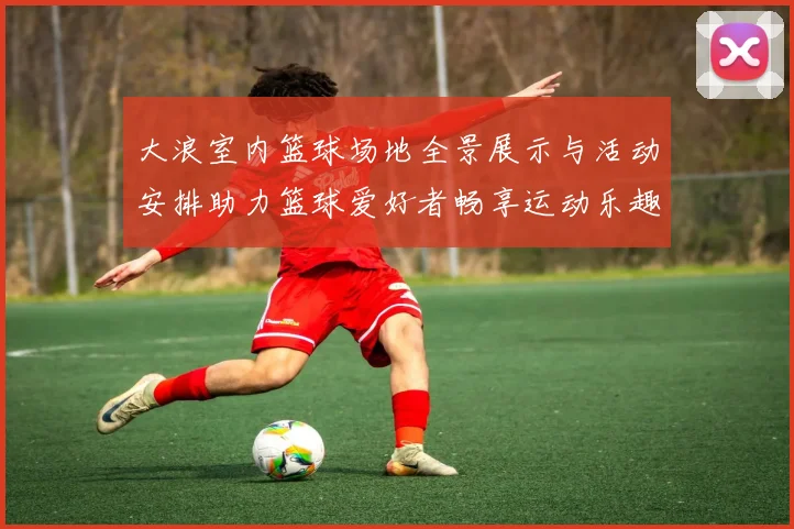 大浪室内篮球场地全景展示与活动安排助力篮球爱好者畅享运动乐趣