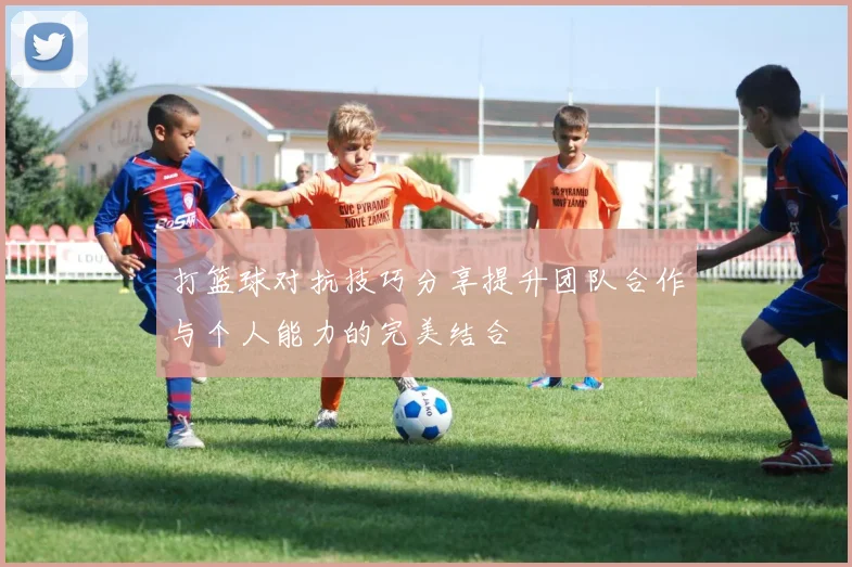 打篮球对抗技巧分享提升团队合作与个人能力的完美结合