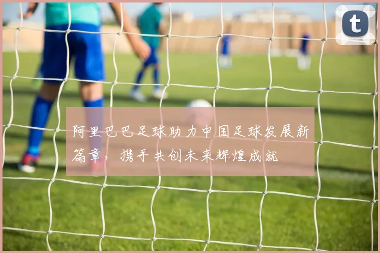 阿里巴巴足球助力中国足球发展新篇章，携手共创未来辉煌成就