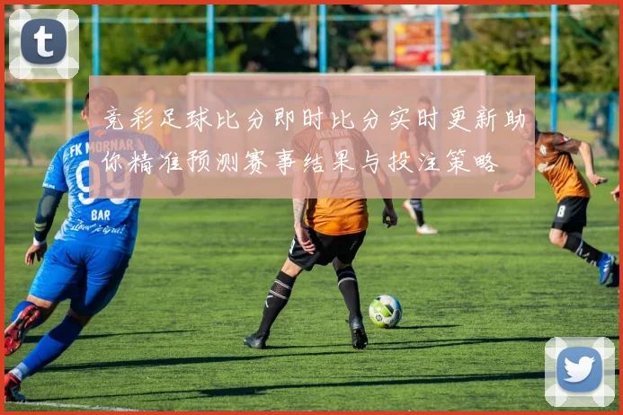 竞彩足球比分即时比分实时更新助你精准预测赛事结果与投注策略